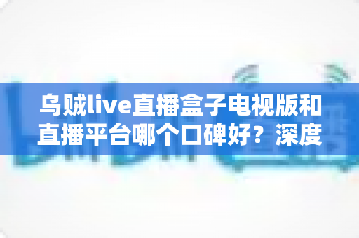 乌贼live直播盒子电视版和直播平台哪个口碑好？深度对比帮你选对大屏观影方案
