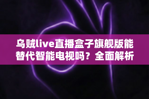 乌贼live直播盒子旗舰版能替代智能电视吗？全面解析直播盒子与智能电视的优劣对比