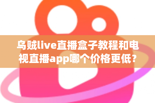 乌贼live直播盒子教程和电视直播app哪个价格更低?全面成本对比与选购省钱指南 乌贼live直播盒子教程和电视直播app哪个价格更低?全面成本对比与选购省钱指南