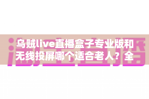 乌贼live直播盒子专业版和无线投屏哪个适合老人？全面对比分析与选购指南