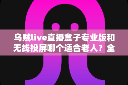乌贼live直播盒子专业版和无线投屏哪个适合老人？全面对比分析与选购指南