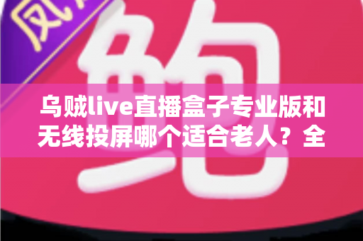 乌贼live直播盒子专业版和无线投屏哪个适合老人？全面对比分析与选购指南