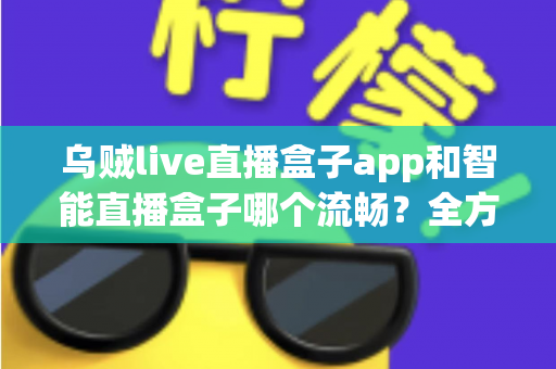 乌贼live直播盒子app和智能直播盒子哪个流畅？全方位对比评测帮你选对观看工具