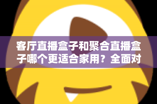 客厅直播盒子和聚合直播盒子哪个更适合家用？全面对比与选购避坑指南