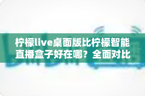 柠檬live桌面版比柠檬智能直播盒子好在哪？全面对比解析助你选对直播工具