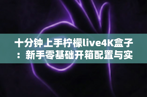 十分钟上手柠檬live4K盒子：新手零基础开箱配置与实用技巧全攻略
