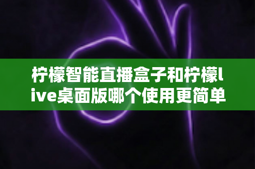 柠檬智能直播盒子和柠檬live桌面版哪个使用更简单？新手主播必看的深度对比与选购指南