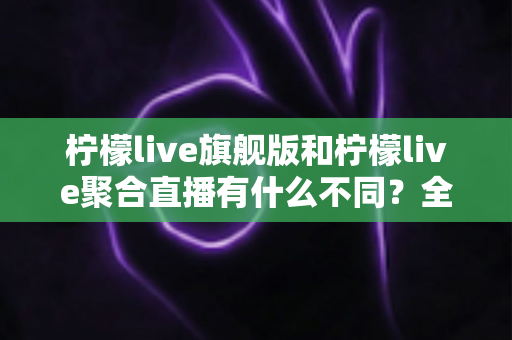 柠檬live旗舰版和柠檬live聚合直播有什么不同？全面解析两大版本核心差异与选购指南