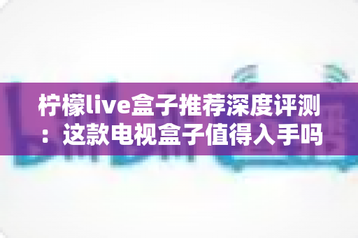 柠檬live盒子推荐深度评测：这款电视盒子值得入手吗？性能、画质与使用体验全面解析