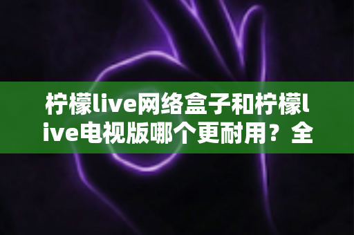 柠檬live网络盒子和柠檬live电视版哪个更耐用？全方位深度对比与选购指南助你一次选对