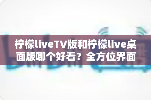 柠檬liveTV版和柠檬live桌面版哪个好看？全方位界面与体验深度对比解析
