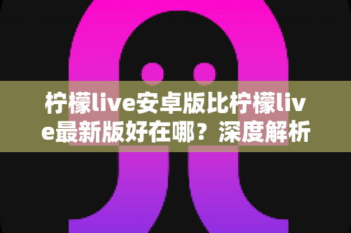 柠檬live安卓版比柠檬live最新版好在哪？深度解析安卓版的五大核心优势与选择指南