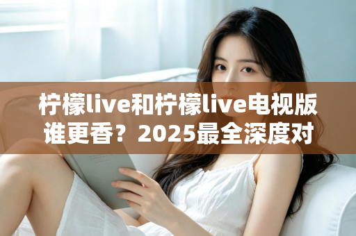 柠檬live和柠檬live电视版谁更香？2025最全深度对比评测，看完不再纠结选哪个