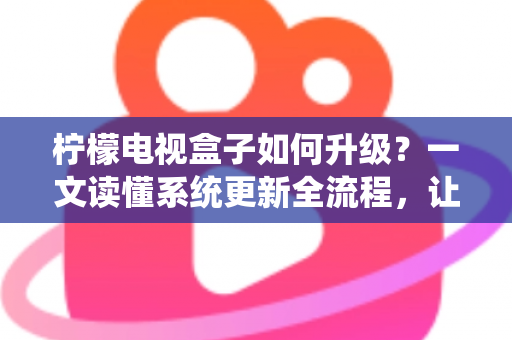 柠檬电视盒子如何升级？一文读懂系统更新全流程，让老盒子重获新生