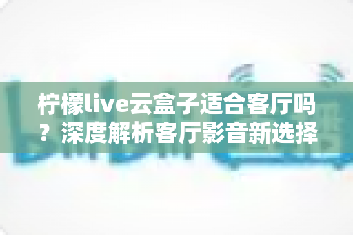 柠檬live云盒子适合客厅吗？深度解析客厅影音新选择的真实表现