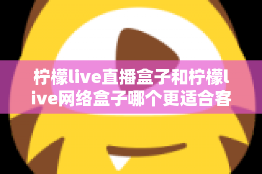 柠檬live直播盒子和柠檬live网络盒子哪个更适合客厅？2025年客厅电视盒子选购深度解析