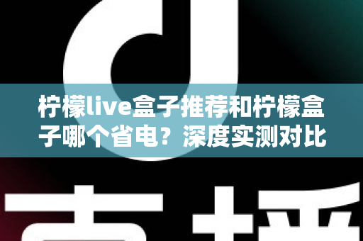 柠檬live盒子推荐和柠檬盒子哪个省电？深度实测对比帮你选对不选贵