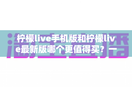 柠檬live手机版和柠檬live最新版哪个更值得买？一篇看懂功能差异与性价比的深度对比指南