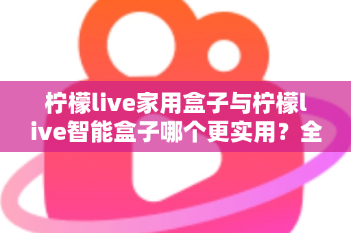柠檬live家用盒子与柠檬live智能盒子哪个更实用？全方位深度对比助你买对不买贵