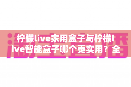 柠檬live家用盒子与柠檬live智能盒子哪个更实用？全方位深度对比助你买对不买贵
