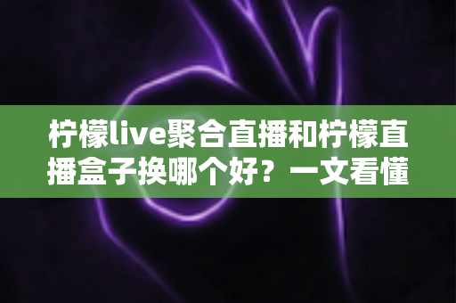 柠檬live聚合直播和柠檬直播盒子换哪个好？一文看懂两大直播工具的差异与选择