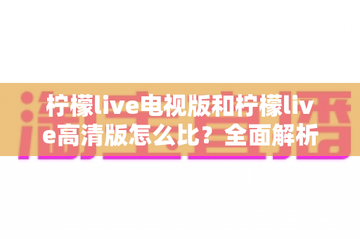 柠檬live电视版和柠檬live高清版怎么比?全面解析助你轻松选出适合的版本 柠檬live电视版和柠檬live高清版怎么比?全面解析助你轻松选出适合的版本