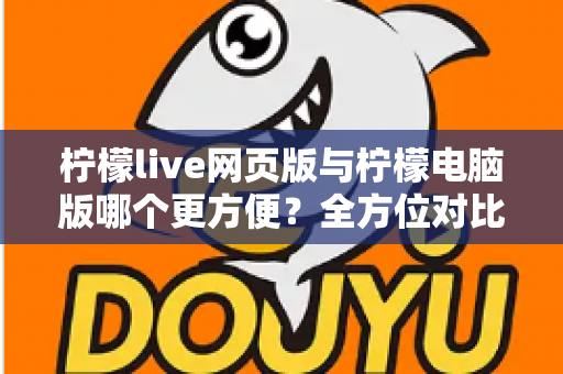 柠檬live网页版与柠檬电脑版哪个更方便？全方位对比解析帮你选出最佳使用方案