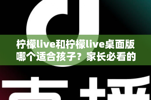 柠檬live和柠檬live桌面版哪个适合孩子？家长必看的全方位对比与安全使用指南