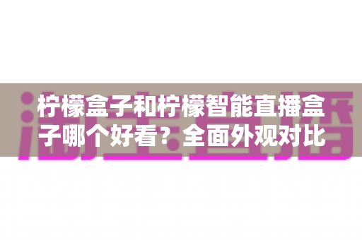 柠檬盒子和柠檬智能直播盒子哪个好看？全面外观对比评测帮你选