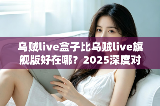 乌贼live盒子比乌贼live旗舰版好在哪？2025深度对比评测，看完再买不踩坑