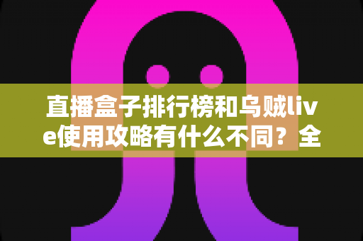 直播盒子排行榜和乌贼live使用攻略有什么不同？全面解析两者定位差异与实用选择指南