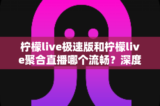 柠檬live极速版和柠檬live聚合直播哪个流畅？深度对比测评帮你选对版本