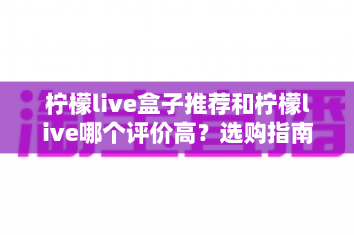 柠檬live盒子推荐和柠檬live哪个评价高?选购指南与口碑全解析 柠檬live盒子推荐和柠檬live哪个评价高?选购指南与口碑全解析