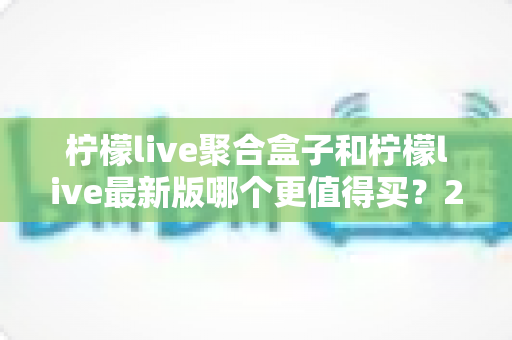柠檬live聚合盒子和柠檬live最新版哪个更值得买？2025年最全选购对比指南与避坑建议