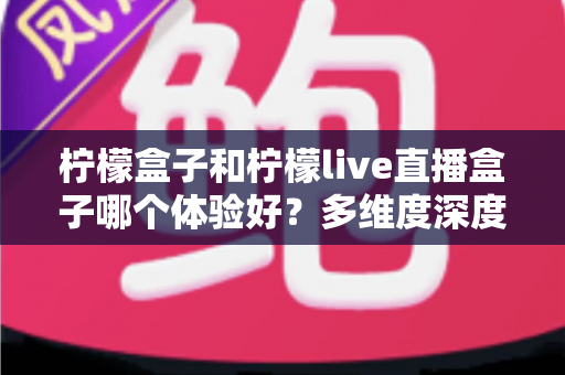 柠檬盒子和柠檬live直播盒子哪个体验好？多维度深度对比帮你选对不踩坑