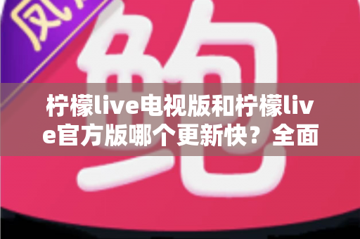 柠檬live电视版和柠檬live官方版哪个更新快?全面对比解析帮你选对版本 柠檬live电视版和柠檬live官方版哪个更新快?全面对比解析帮你选对版本