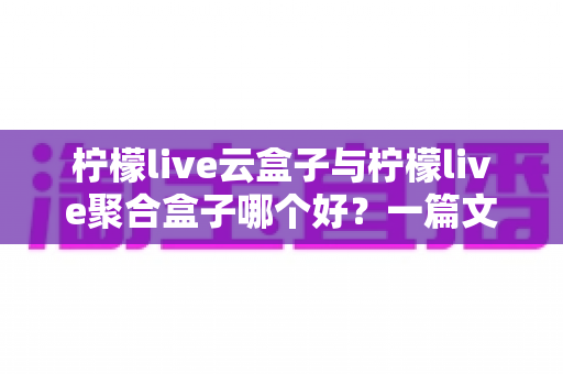柠檬live云盒子与柠檬live聚合盒子哪个好？一篇文章帮你彻底搞懂怎么选