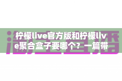 柠檬live官方版和柠檬live聚合盒子要哪个？一篇带你彻底搞懂的深度对比指南