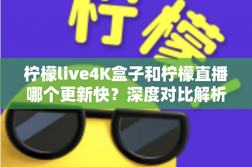 柠檬live4K盒子和柠檬直播哪个更新快？深度对比解析与选购指南