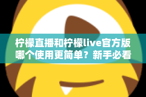 柠檬直播和柠檬live官方版哪个使用更简单？新手必看的全方位使用体验对比指南