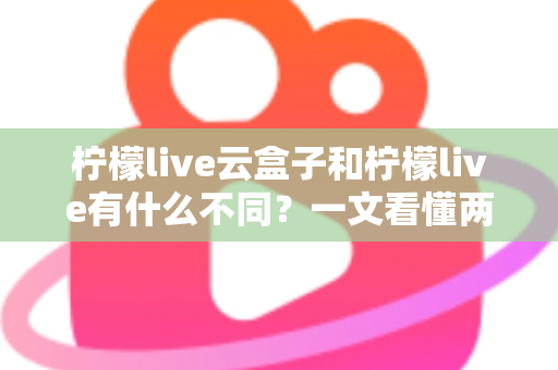 柠檬live云盒子和柠檬live有什么不同？一文看懂两大版本的核心差异与选择指南