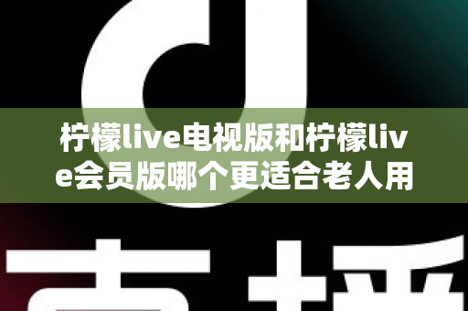 柠檬live电视版和柠檬live会员版哪个更适合老人用？子女必看的完整对比与实用选择指南