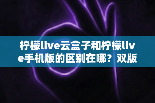 柠檬live云盒子和柠檬live手机版的区别在哪?双版本差异全解析与选择指南 柠檬live云盒子和柠檬live手机版的区别在哪?双版本差异全解析与选择指南