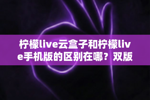 柠檬live云盒子和柠檬live手机版的区别在哪?双版本差异全解析与选择指南 柠檬live云盒子和柠檬live手机版的区别在哪?双版本差异全解析与选择指南