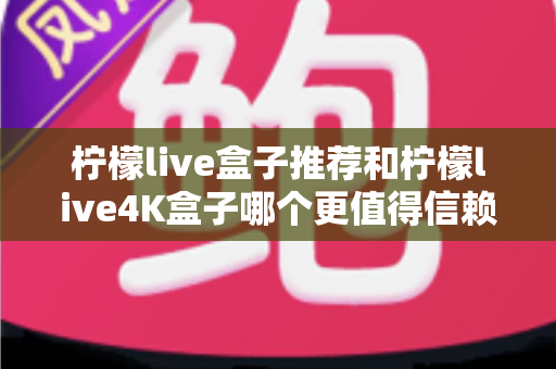 柠檬live盒子推荐和柠檬live4K盒子哪个更值得信赖？2025年家庭观影选购全攻略