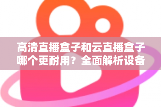 高清直播盒子和云直播盒子哪个更耐用？全面解析设备寿命与选购指南