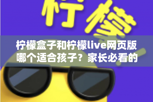 柠檬盒子和柠檬live网页版哪个适合孩子？家长必看的全面对比与选择指南