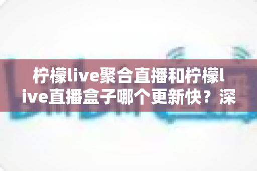 柠檬live聚合直播和柠檬live直播盒子哪个更新快？深度对比与全面解析助你选对工具