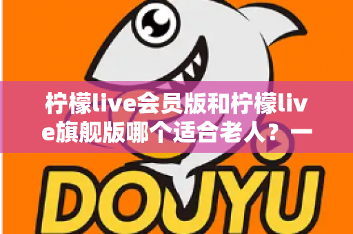 柠檬live会员版和柠檬live旗舰版哪个适合老人？一篇文章帮您选对版本不花冤枉钱