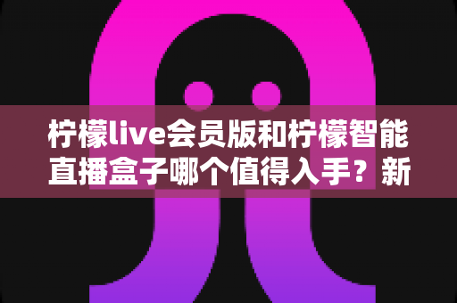 柠檬live会员版和柠檬智能直播盒子哪个值得入手？新手主播必看的深度对比与选购指南